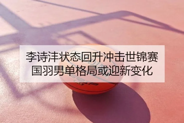 李诗沣状态回升冲击世锦赛 国羽男单格局或迎新变化