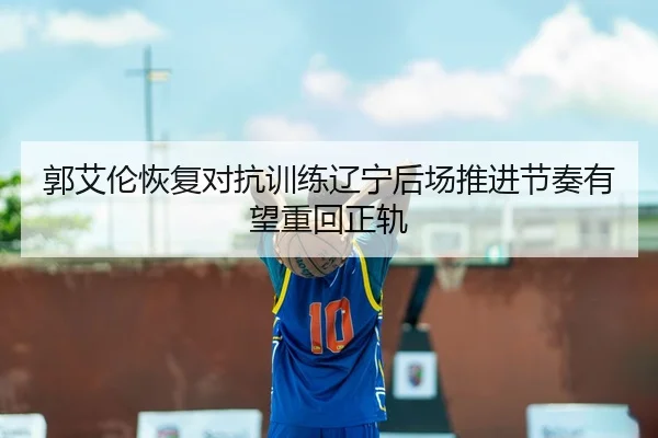 郭艾伦恢复对抗训练辽宁后场推进节奏有望重回正轨