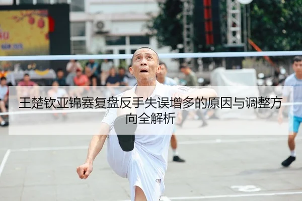 王楚钦亚锦赛复盘反手失误增多的原因与调整方向全解析