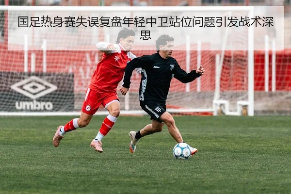 国足热身赛失误复盘年轻中卫站位问题引发战术深思