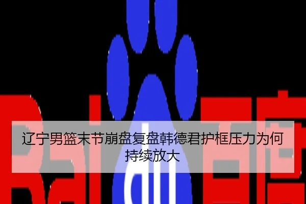 辽宁男篮末节崩盘复盘韩德君护框压力为何持续放大