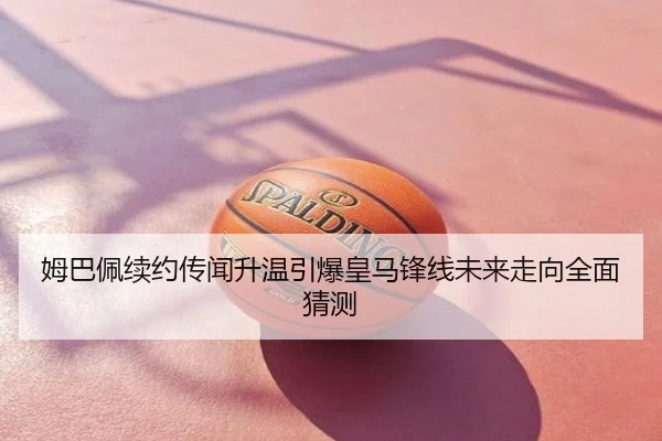 姆巴佩续约传闻升温引爆皇马锋线未来走向全面猜测