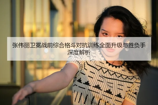 张伟丽卫冕战前综合格斗对抗训练全面升级与胜负手深度解析（LPGA）